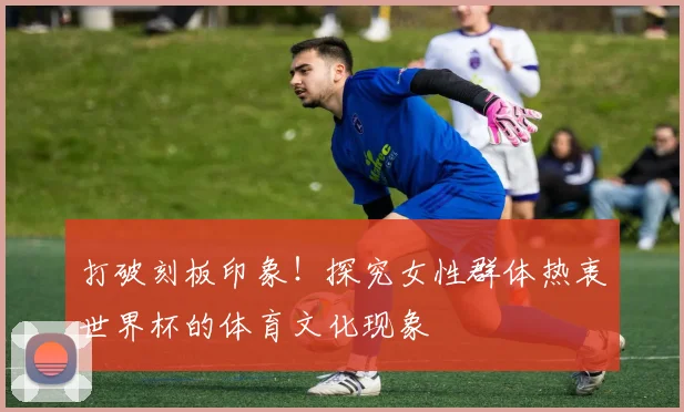 打破刻板印象！探究女性群体热衷世界杯的体育文化现象