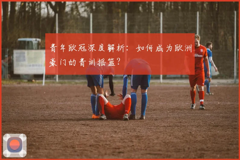 青年欧冠深度解析：如何成为欧洲豪门的青训摇篮？
