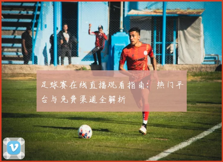 足球赛在线直播观看指南：热门平台与免费渠道全解析