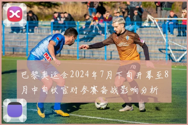 巴黎奥运会2024年7月下旬开幕至8月中旬收官对参赛备战影响分析