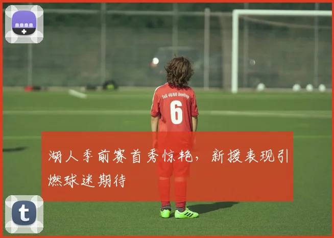 湖人季前赛首秀惊艳，新援表现引燃球迷期待