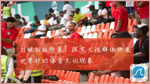 打破刻板印象！探究女性群体热衷世界杯的体育文化现象